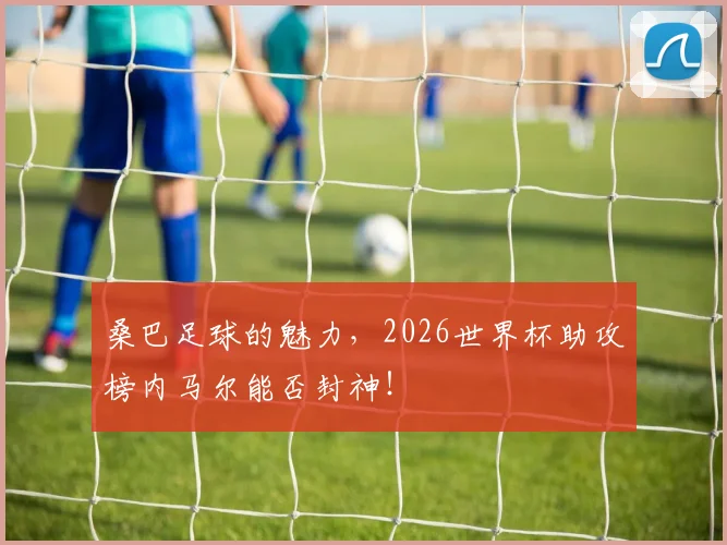 桑巴足球的魅力，2026世界杯助攻榜内马尔能否封神！