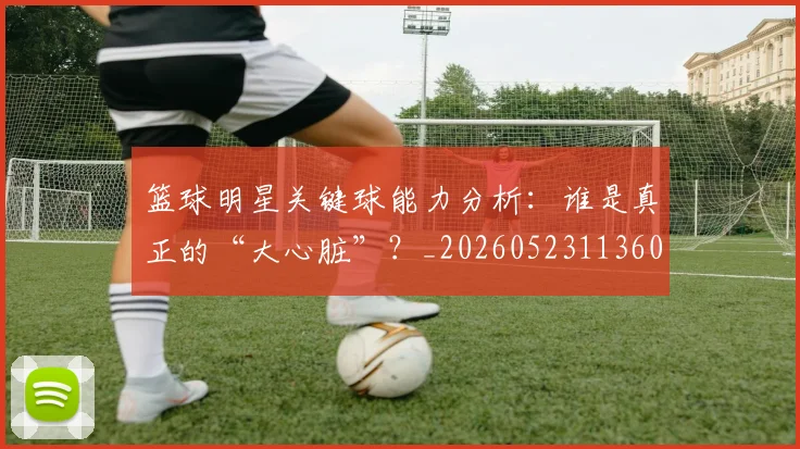篮球明星关键球能力分析：谁是真正的“大心脏”？_20260523113604