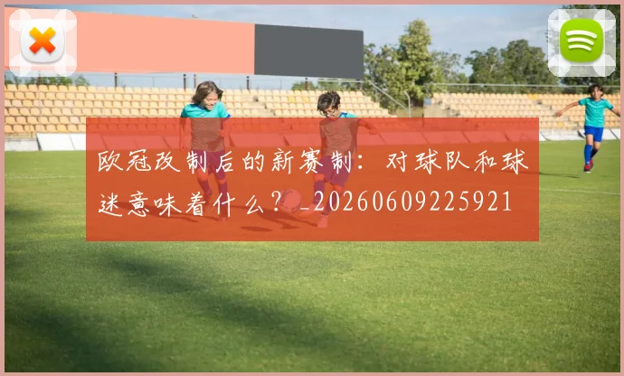 欧冠改制后的新赛制:对球队和球迷意味着什么?_20260609225921