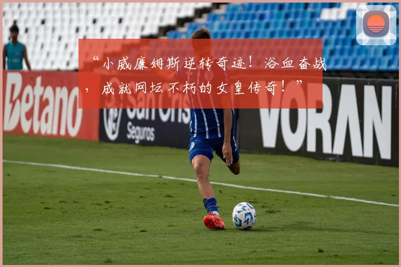 “小威廉姆斯逆转奇迹！浴血奋战，成就网坛不朽的女皇传奇！”