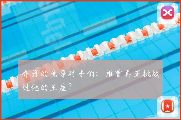 乔丹的竞争对手们:谁曾真正挑战过他的王座?