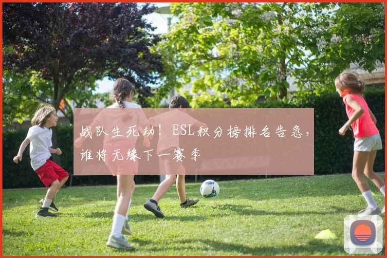 战队生死劫！ESL积分榜排名告急，谁将无缘下一赛季