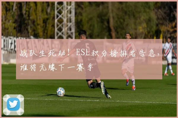 战队生死劫!ESL积分榜排名告急,谁将无缘下一赛季