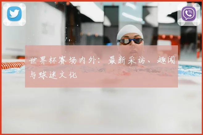 世界杯赛场内外:最新采访、趣闻与球迷文化