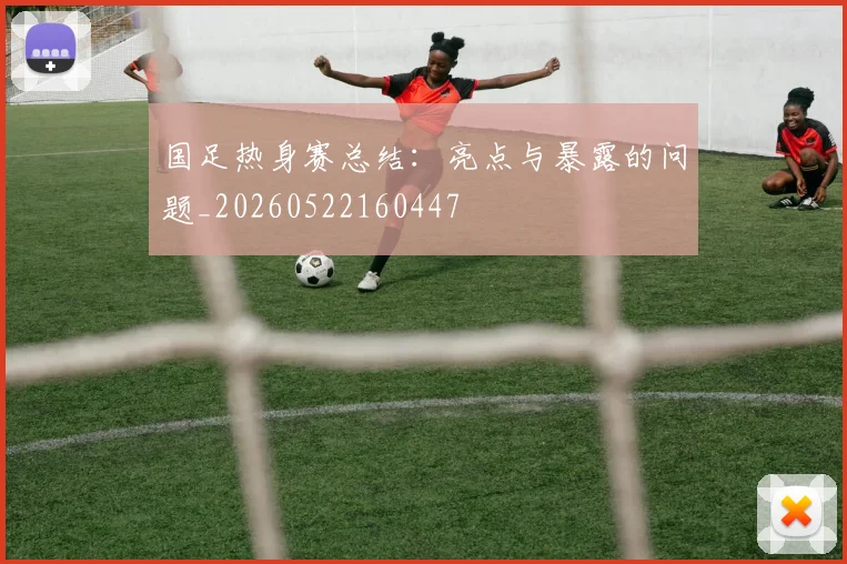 国足热身赛总结：亮点与暴露的问题_20260522160447